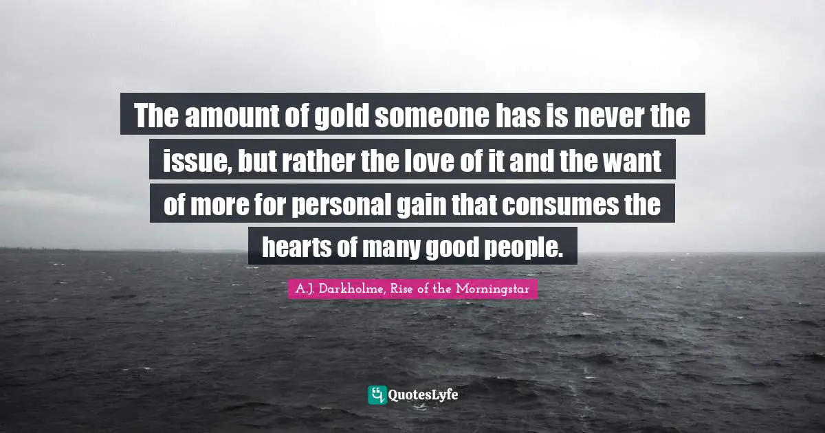 The amount of gold someone has is never the issue, but rather the love of it and the want of more for personal gain that consumes the hearts of many good people.