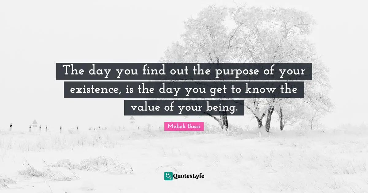 The day you find out the purpose of your existence, is the day you get to know the value of your being.
