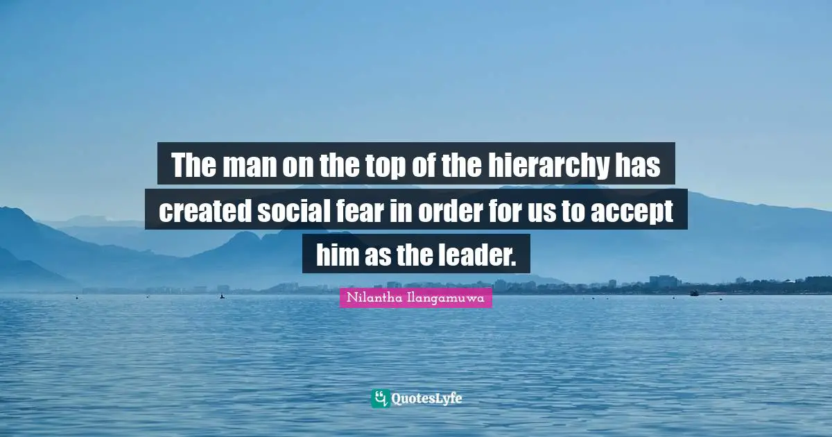 The man on the top of the hierarchy has created social fear in order for us to accept him as the leader.