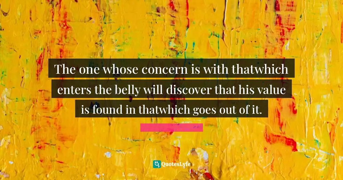 The one whose concern is with thatwhich enters the belly will discover that his value is found in thatwhich goes out of it.
