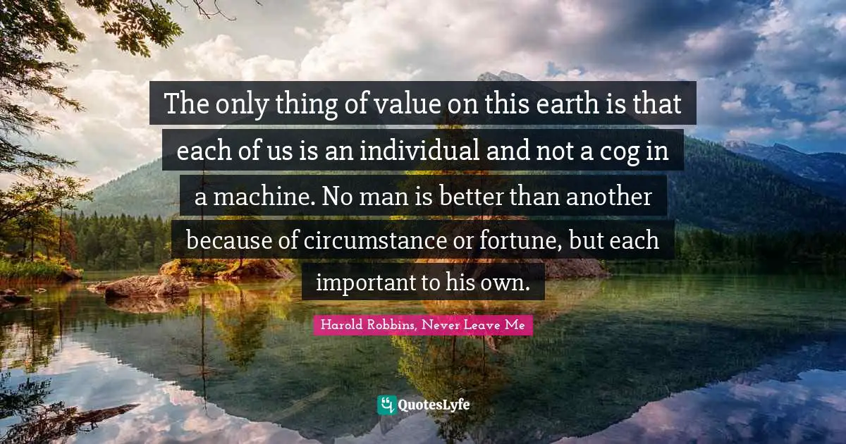 The only thing of value on this earth is that each of us is an individual and not a cog in a machine. No man is better than another because of circumstance or fortune, but each important to his own.