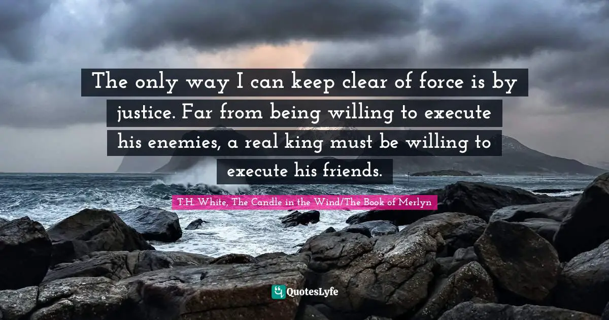 The only way I can keep clear of force is by justice. Far from being willing to execute his enemies, a real king must be willing to execute his friends.