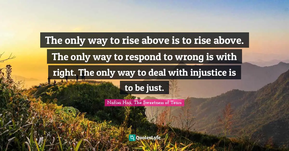 The only way to rise above is to rise above. The only way to respond to wrong is with right. The only way to deal with injustice is to be just.