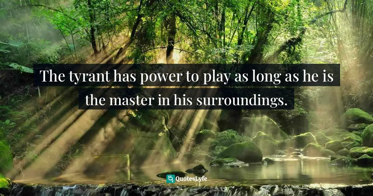 The tyrant has power to play as long as he is the master in his surroundings.