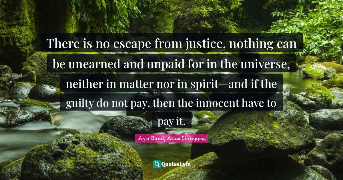 Ayn Rand, Atlas Shrugged Quotes: "There is no escape from justice, nothing can be unearned and unpaid for in the universe, neither in matter nor in spirit—and if the guilty do not pay, then the innocent have to pay it."