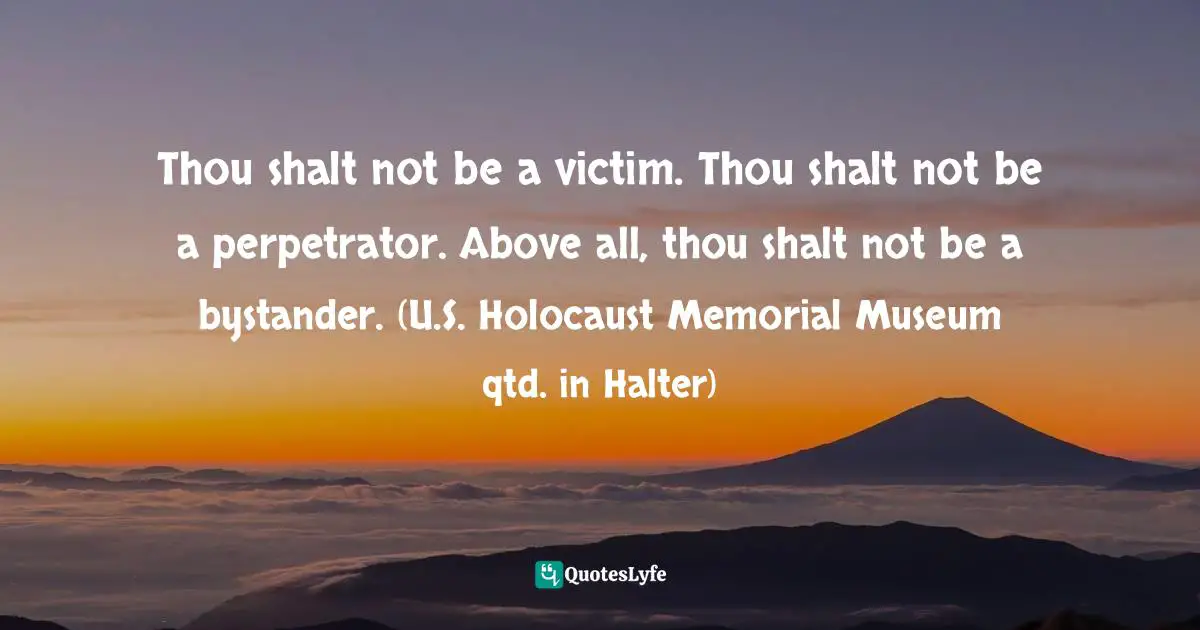 Thou shalt not be a victim. Thou shalt not be a perpetrator. Above all, thou shalt not be a bystander. (U.S. Holocaust Memorial Museum qtd. in Halter)