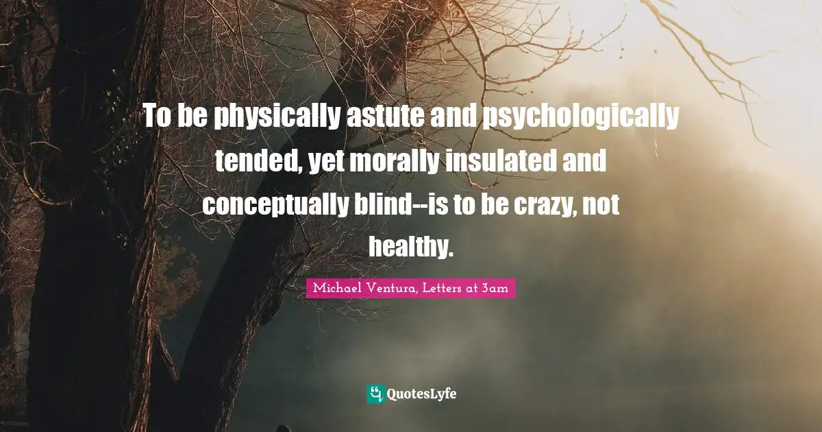 To be physically astute and psychologically tended, yet morally insulated and conceptually blind--is to be crazy, not healthy.