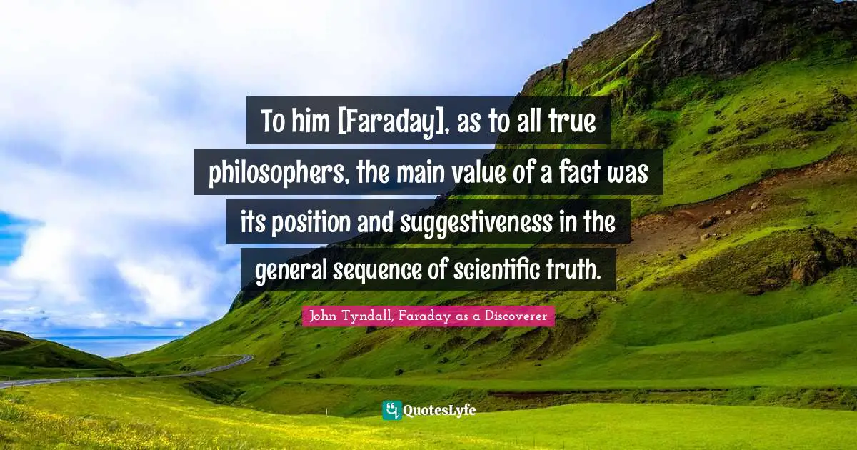 To him [Faraday], as to all true philosophers, the main value of a fact was its position and suggestiveness in the general sequence of scientific truth.