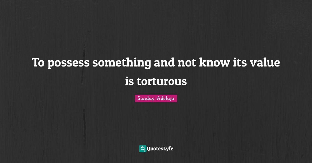 To possess something and not know its value is torturous