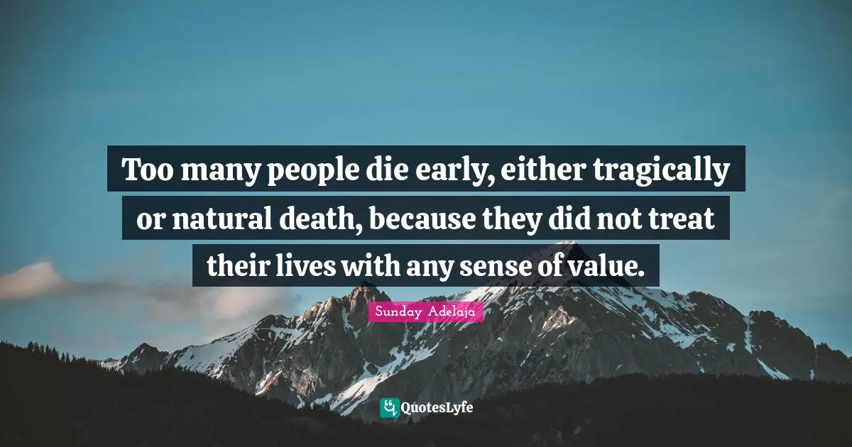 Too many people die early, either tragically or natural death, because they did not treat their lives with any sense of value.