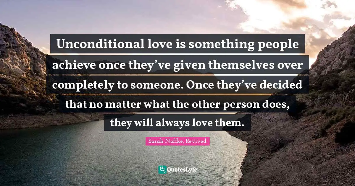 Unconditional love is something people achieve once they’ve given themselves over completely to someone. Once they’ve decided that no matter what the other person does, they will always love them.