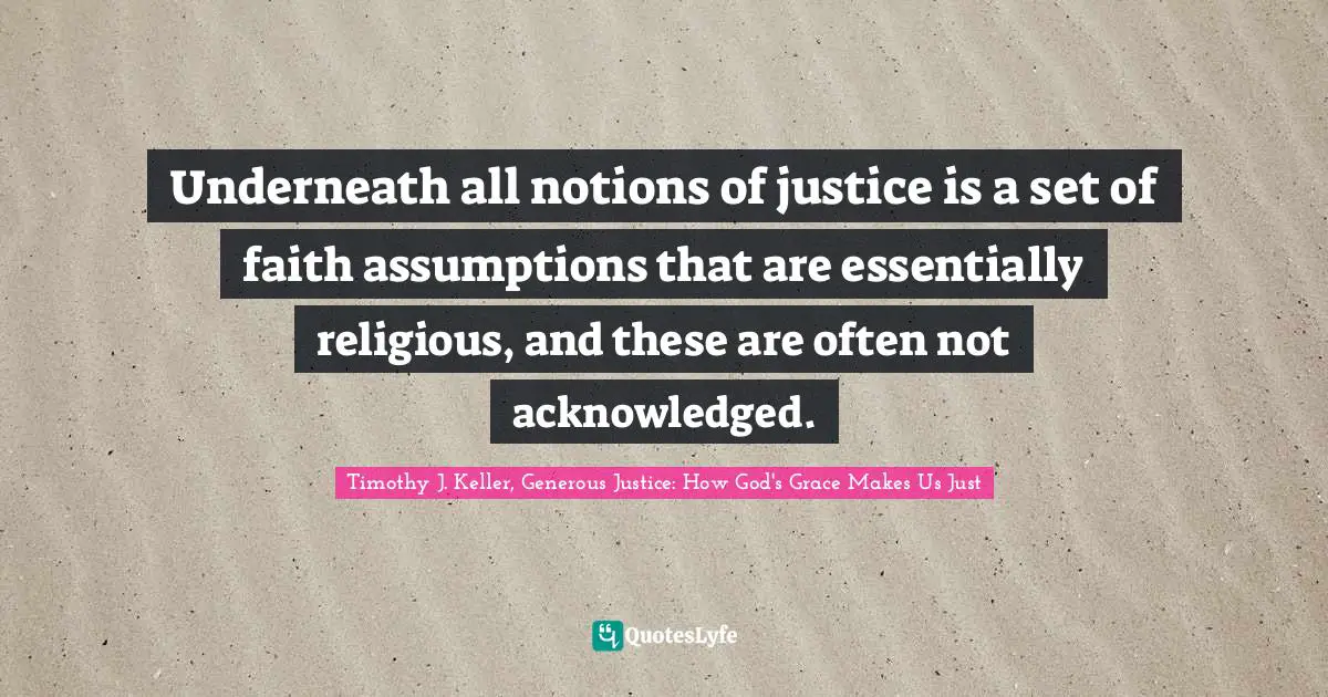 Timothy J. Keller Quotes: "Underneath all notions of justice is a set of faith assumptions that are essentially religious, and these are often not acknowledged."
