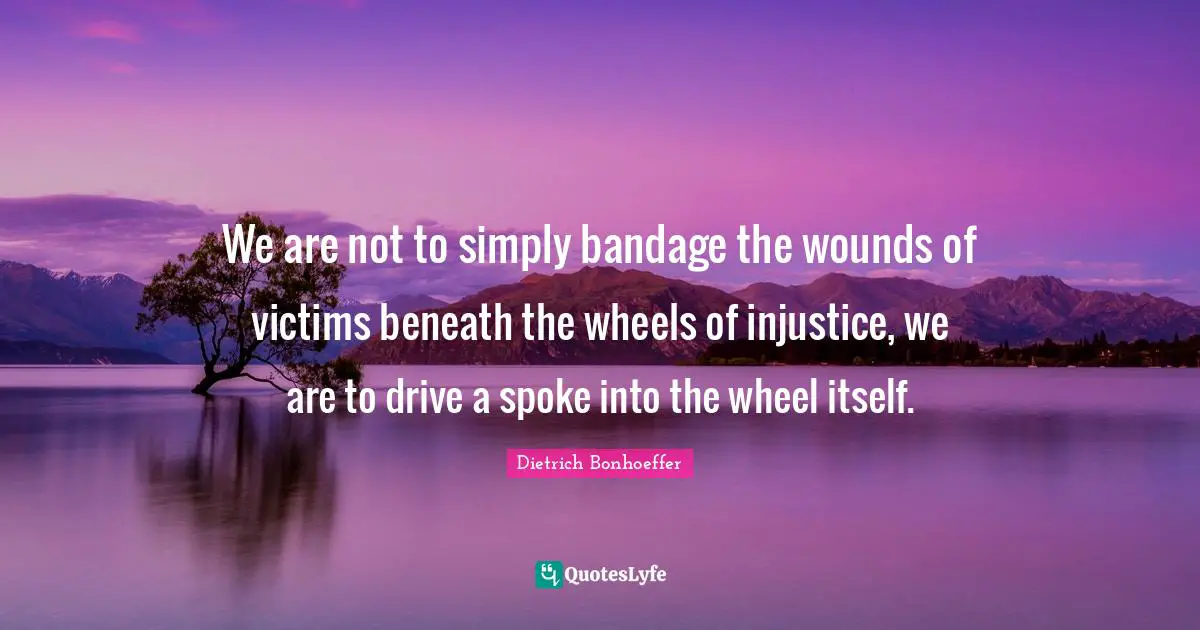 Dietrich Bonhoeffer Quotes: We are not to simply bandage the wounds of victims beneath the wheels of injustice, we are to drive a spoke into the wheel itself.