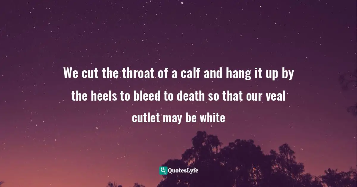 We cut the throat of a calf and hang it up by the heels to bleed to death so that our veal cutlet may be white