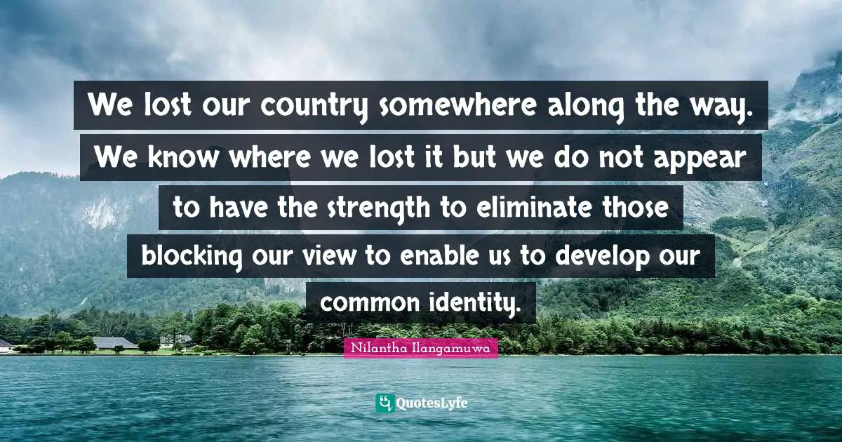 We lost our country somewhere along the way. We know where we lost it but we do not appear to have the strength to eliminate those blocking our view to enable us to develop our common identity.