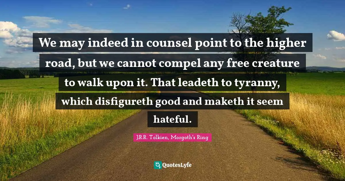 We may indeed in counsel point to the higher road, but we cannot compel any free creature to walk upon it. That leadeth to tyranny, which disfigureth good and maketh it seem hateful.