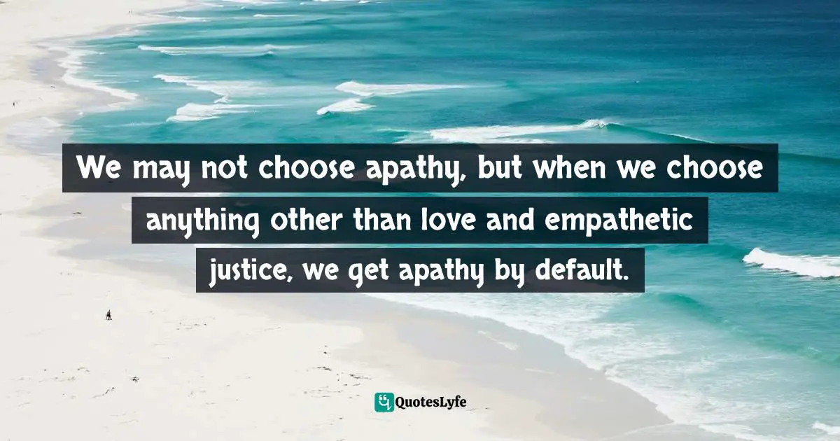 We may not choose apathy, but when we choose anything other than love and empathetic justice, we get apathy by default.