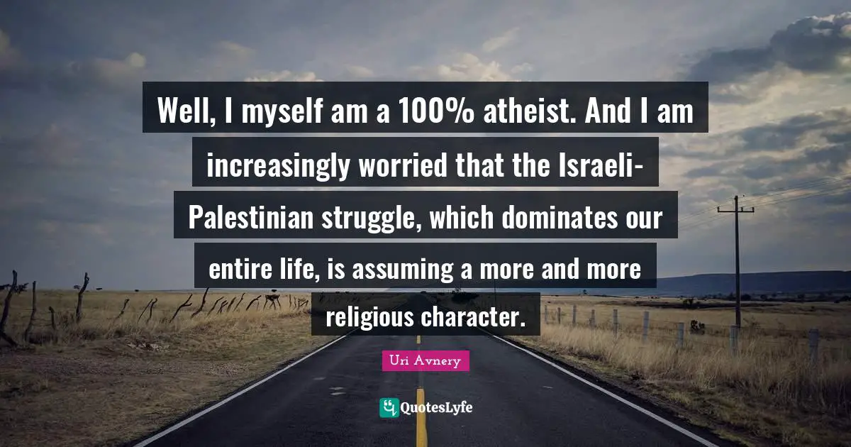 Well, I myself am a 100% atheist. And I am increasingly worried that the Israeli-Palestinian struggle, which dominates our entire life, is assuming a more and more religious character.