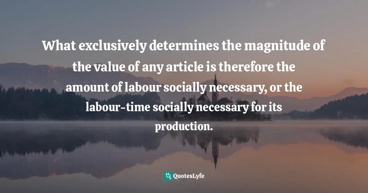 Karl Marx, Capital, Vol 1: A Critical Analysis of Capitalist Production Quotes: What exclusively determines the magnitude of the value of any article is therefore the amount of labour socially necessary, or the labour-time socially necessary for its production.