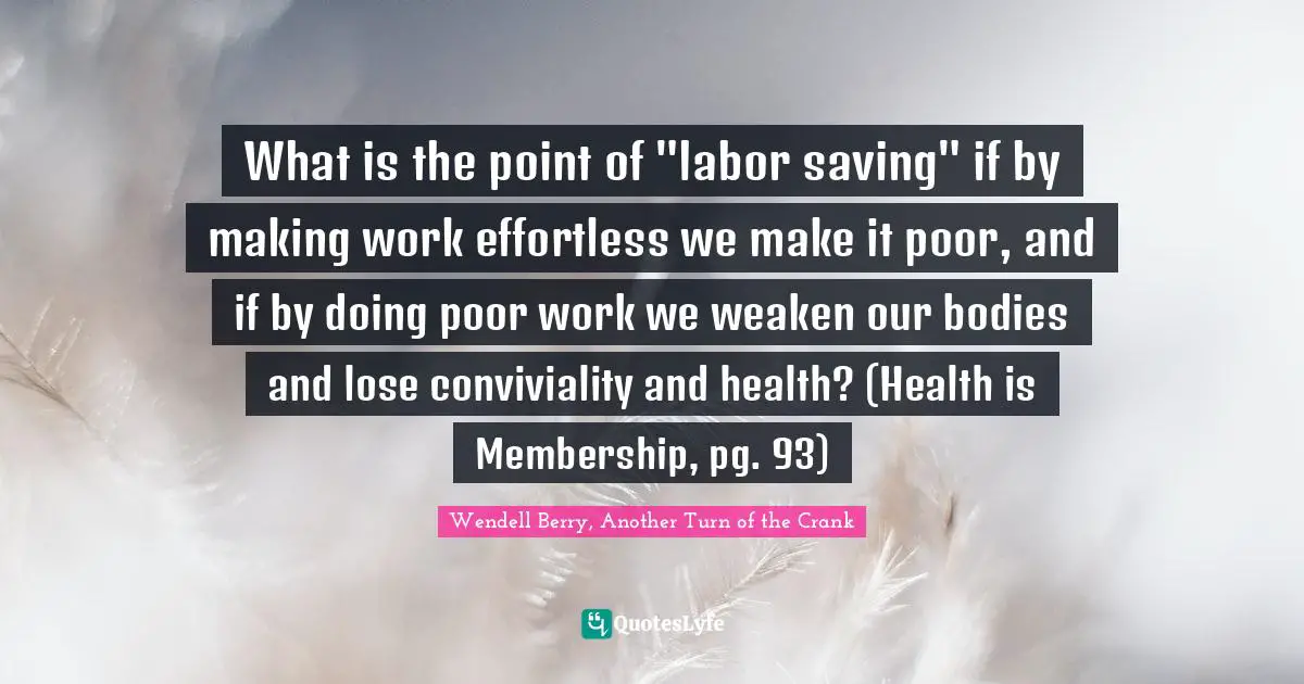 Labor Force Quotes: "What is the point of "labor saving" if by making work effortless we make it poor, and if by doing poor work we weaken our bodies and lose conviviality and health? (Health is Membership, pg. 93)"