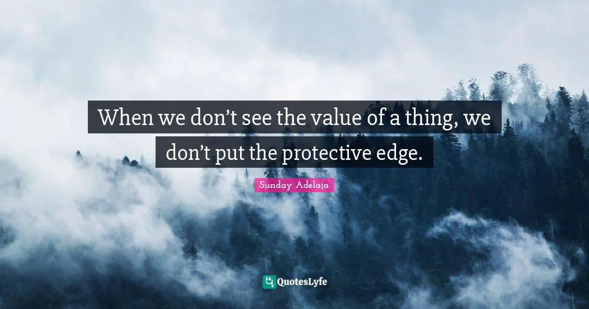 When we don’t see the value of a thing, we don’t put the protective edge.