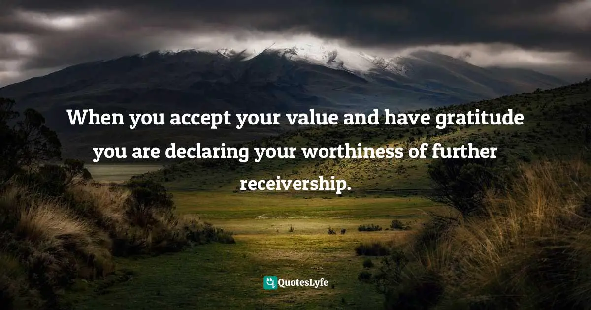 When you accept your value and have gratitude you are declaring your worthiness of further receivership.