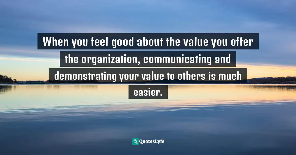 When you feel good about the value you offer the organization, communicating and demonstrating your value to others is much easier.