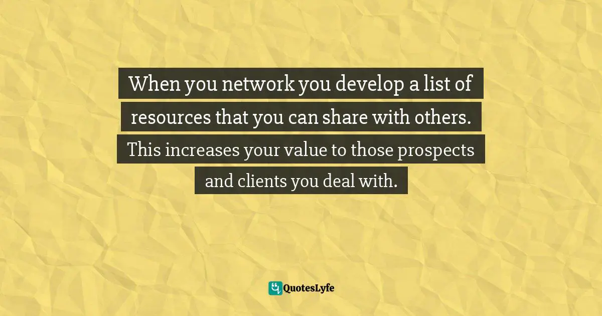 When you network you develop a list of resources that you can share with others. This increases your value to those prospects and clients you deal with.