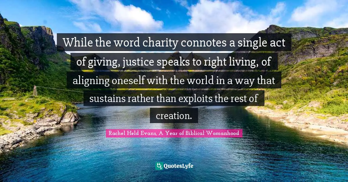 While the word charity connotes a single act of giving, justice speaks to right living, of aligning oneself with the world in a way that sustains rather than exploits the rest of creation.