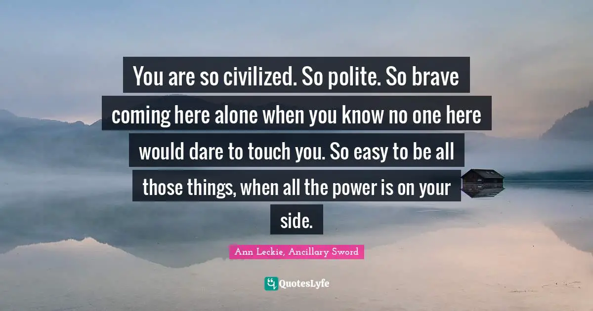 You are so civilized. So polite. So brave coming here alone when you know no one here would dare to touch you. So easy to be all those things, when all the power is on your side.