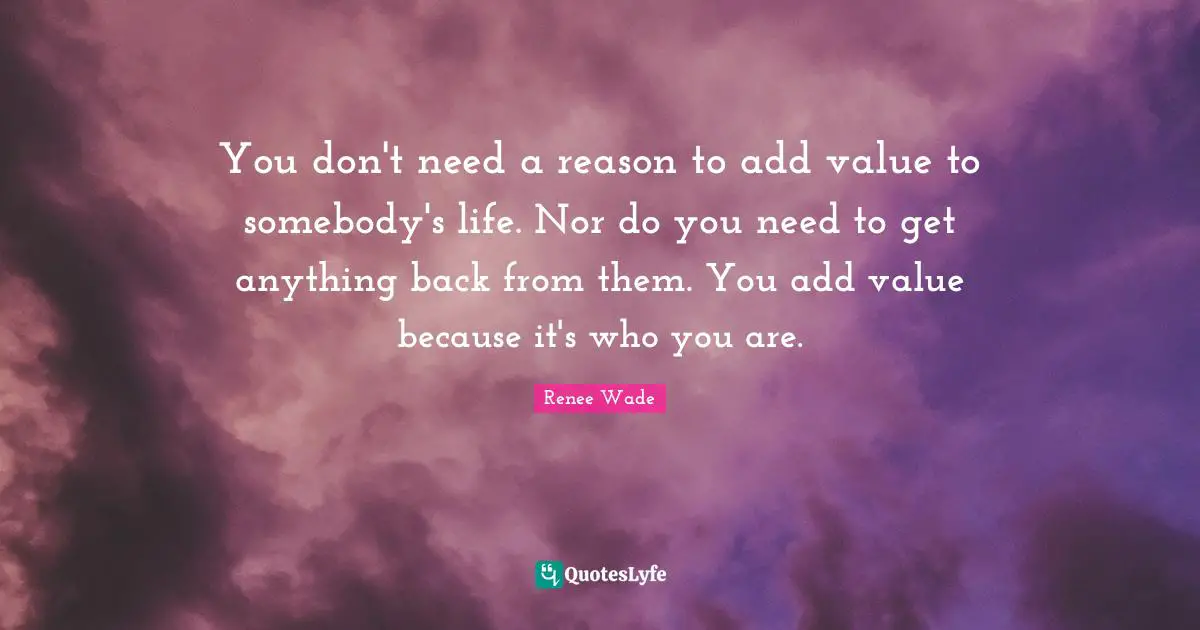You don't need a reason to add value to somebody's life. Nor do you need to get anything back from them. You add value because it's who you are.
