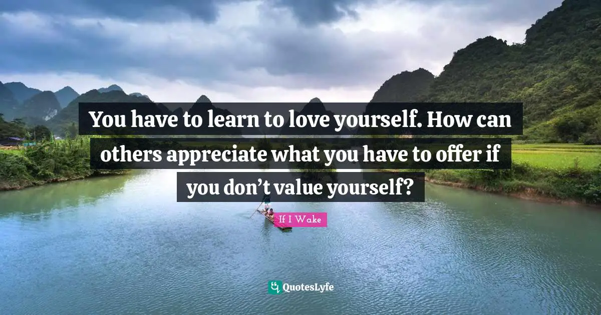 You have to learn to love yourself. How can others appreciate what you have to offer if you don’t value yourself?