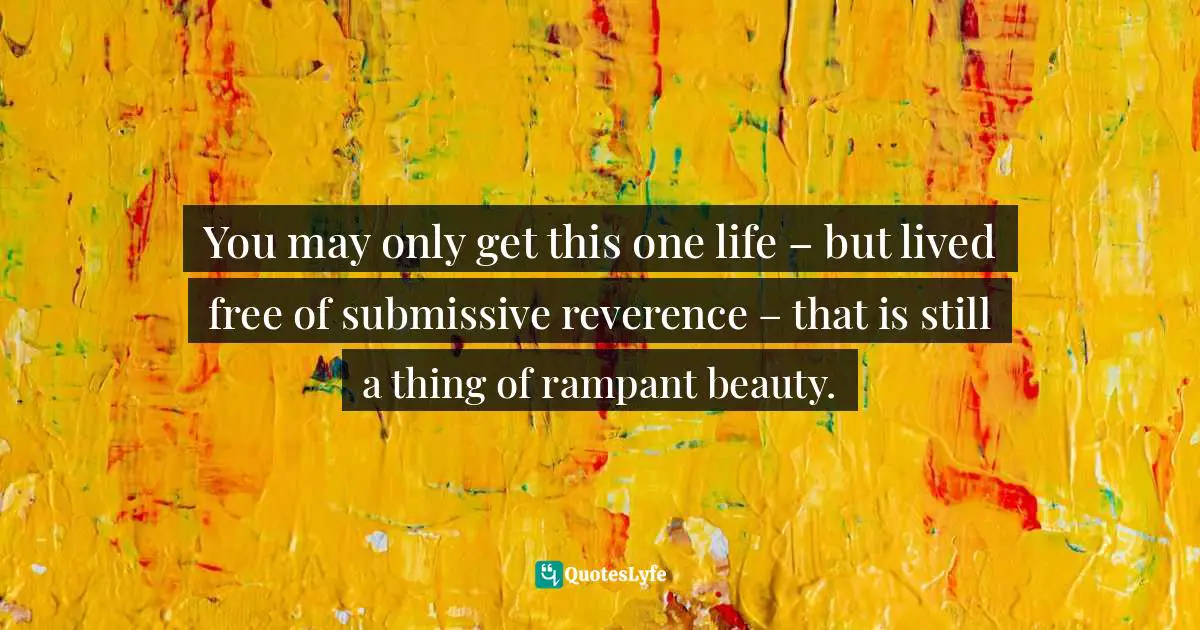 You may only get this one life – but lived free of submissive reverence – that is still a thing of rampant beauty.