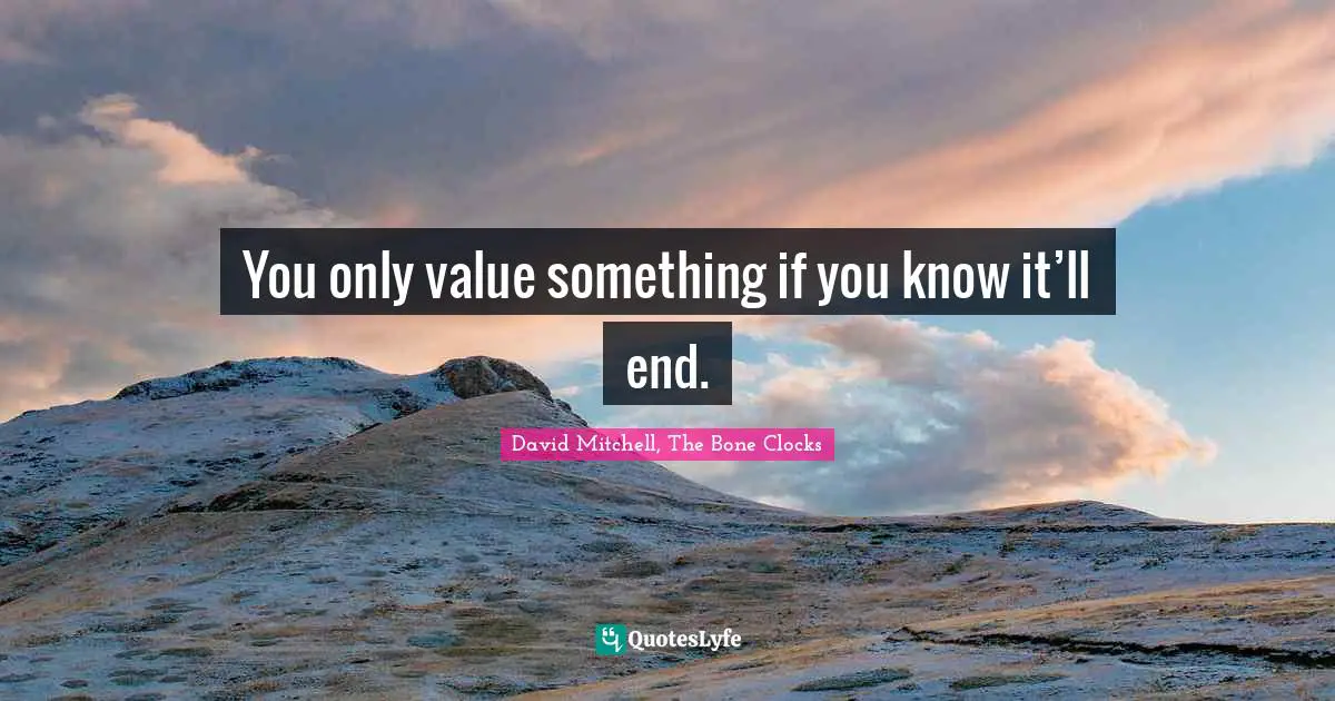 You only value something if you know it’ll end.