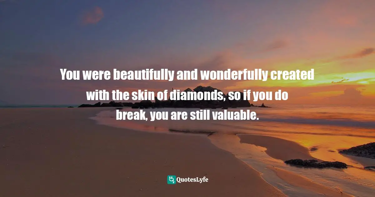 You were beautifully and wonderfully created with the skin of diamonds, so if you do break, you are still valuable.