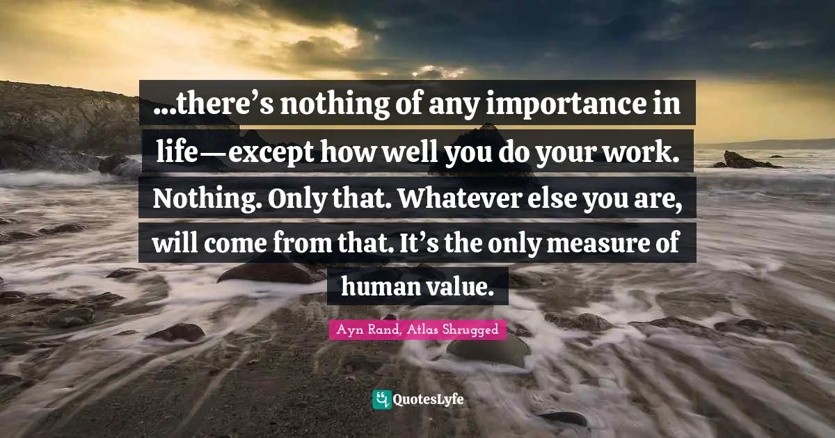 Atlas Shrugged Quotes: "...there’s nothing of any importance in life—except how well you do your work. Nothing. Only that. Whatever else you are, will come from that. It’s the only measure of human value."