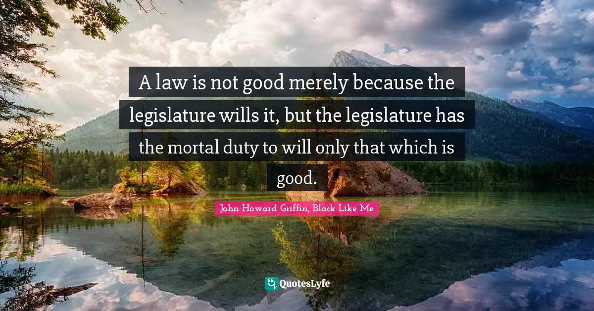 A law is not good merely because the legislature wills it, but the legislature has the mortal duty to will only that which is good.