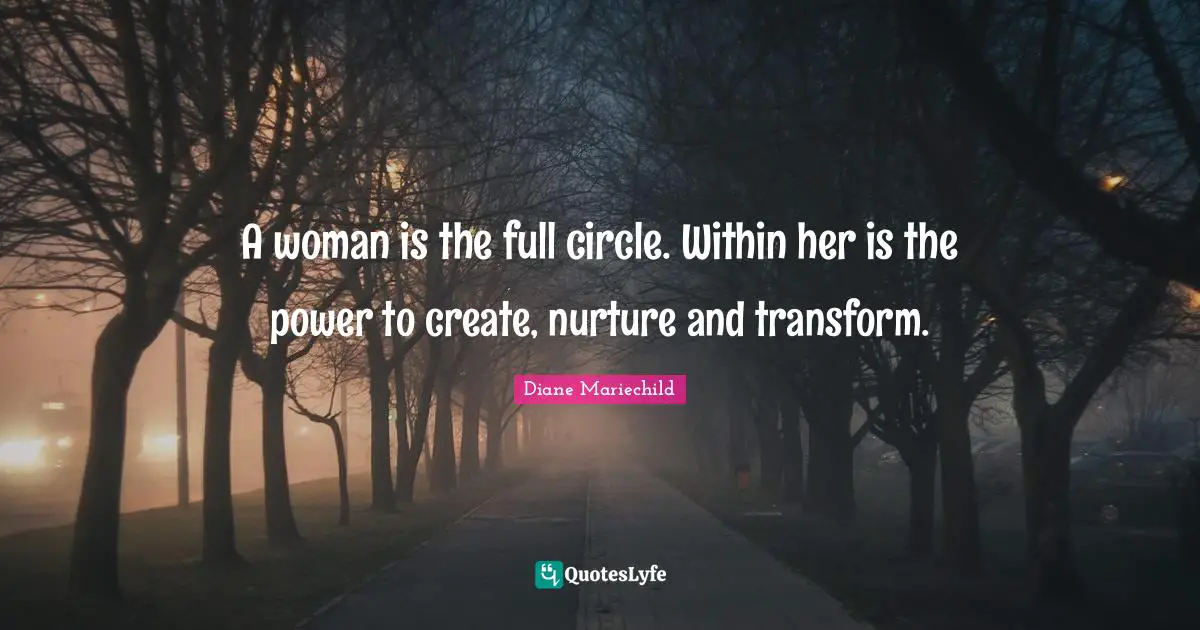 A woman is the full circle. Within her is the power to create, nurture and transform.