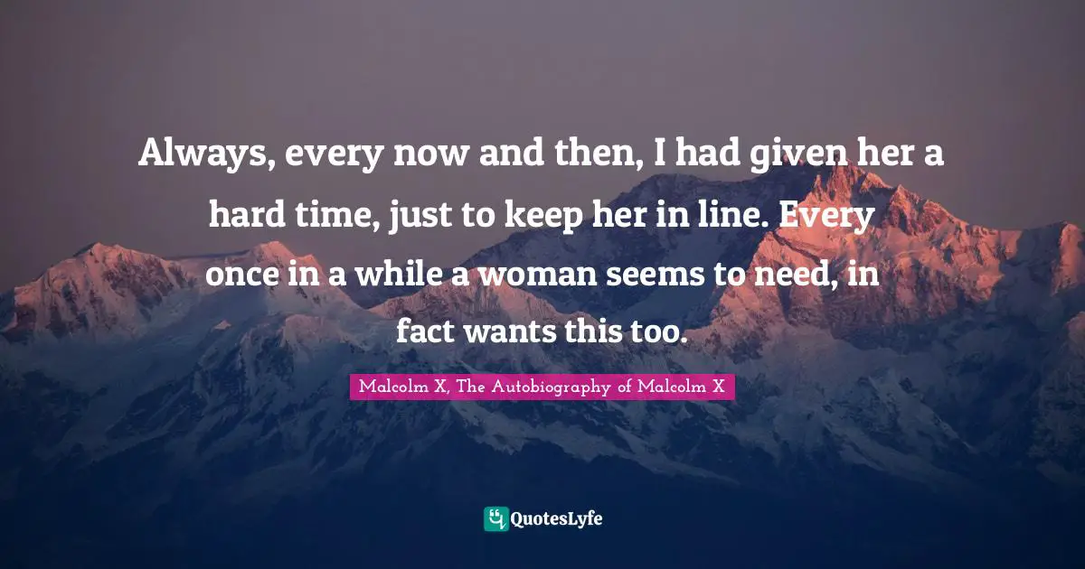 Always, every now and then, I had given her a hard time, just to keep her in line. Every once in a while a woman seems to need, in fact wants this too.