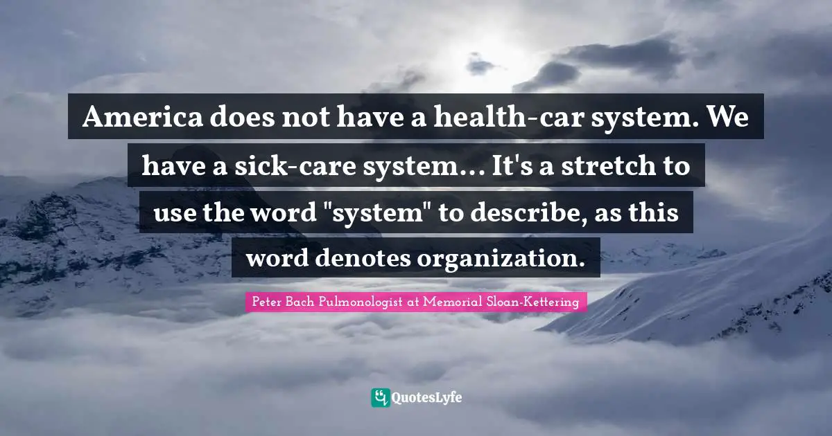 America does not have a health-car system. We have a sick-care system... It's a stretch to use the word "system" to describe, as this word denotes organization.