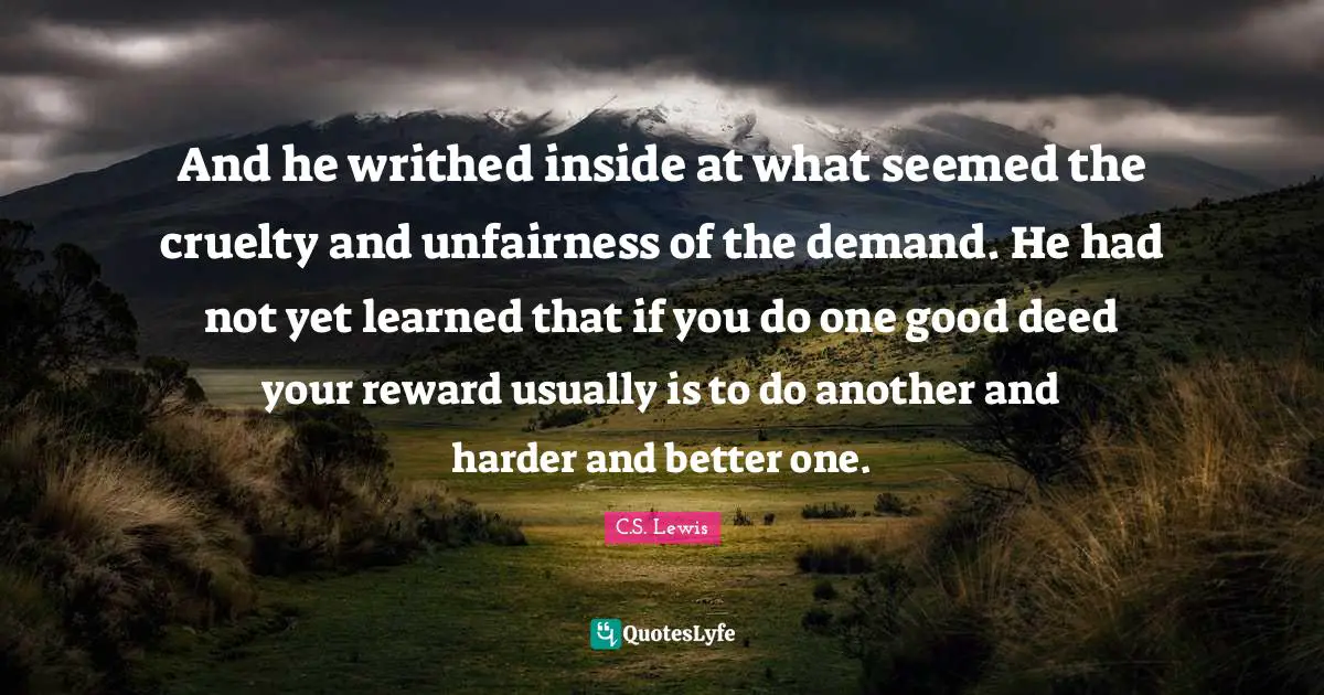 Reward Quotes: "And he writhed inside at what seemed the cruelty and unfairness of the demand. He had not yet learned that if you do one good deed your reward usually is to do another and harder and better one."