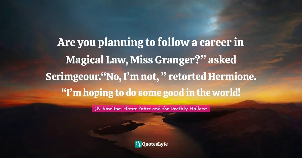 J.K. Rowling, Harry Potter and the Deathly Hallows Quotes: Are you planning to follow a career in Magical Law, Miss Granger?” asked Scrimgeour.“No, I’m not, ” retorted Hermione. “I’m hoping to do some good in the world!