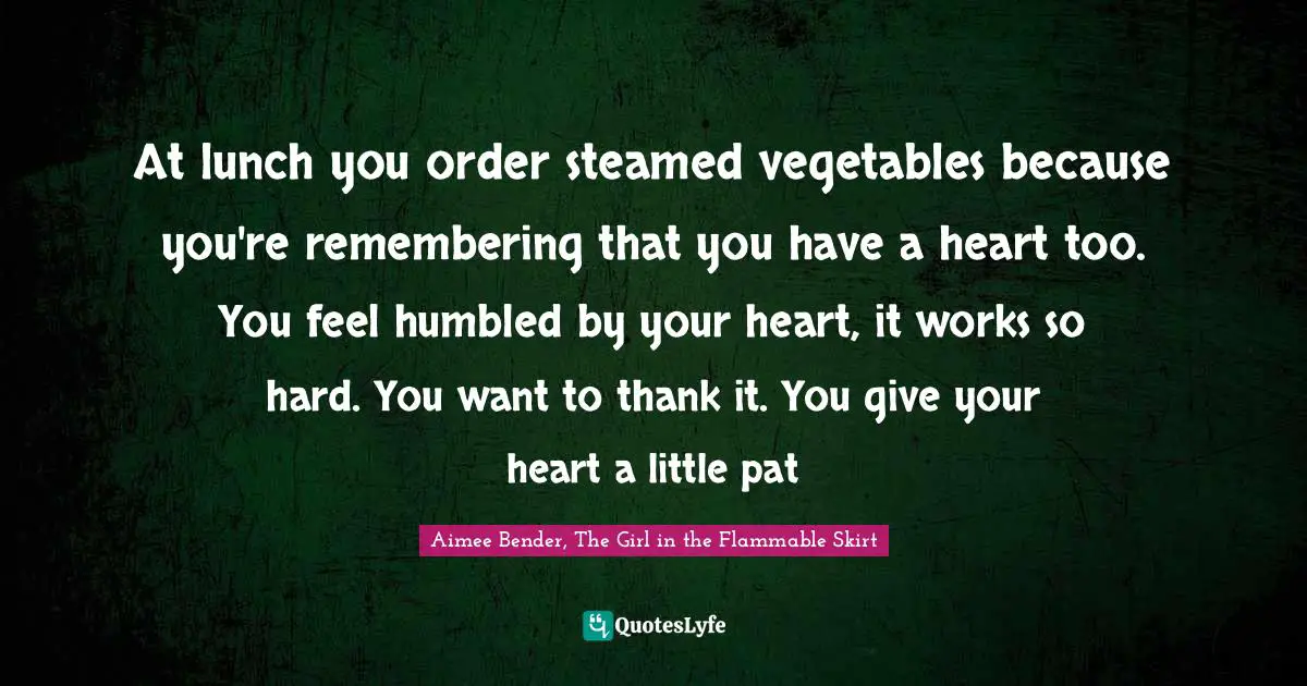Aimee Bender Quotes: "At lunch you order steamed vegetables because you're remembering that you have a heart too. You feel humbled by your heart, it works so hard. You want to thank it. You give your heart a little pat"