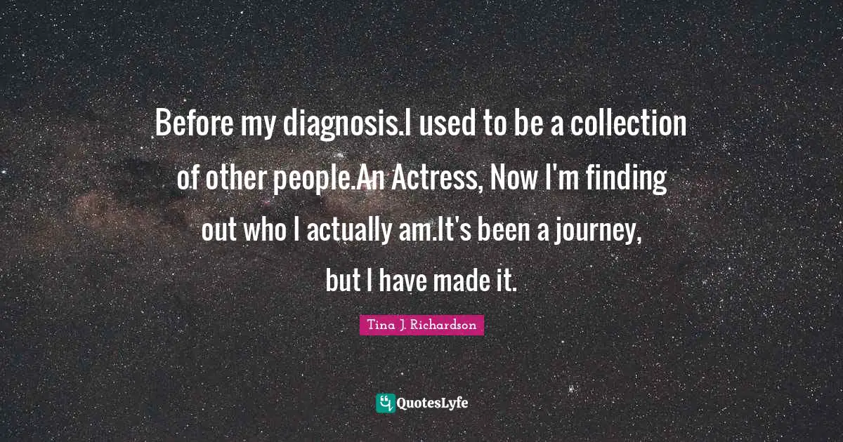 Before my diagnosis.I used to be a collection of other people.An Actress, Now I'm finding out who I actually am.It's been a journey, but I have made it.