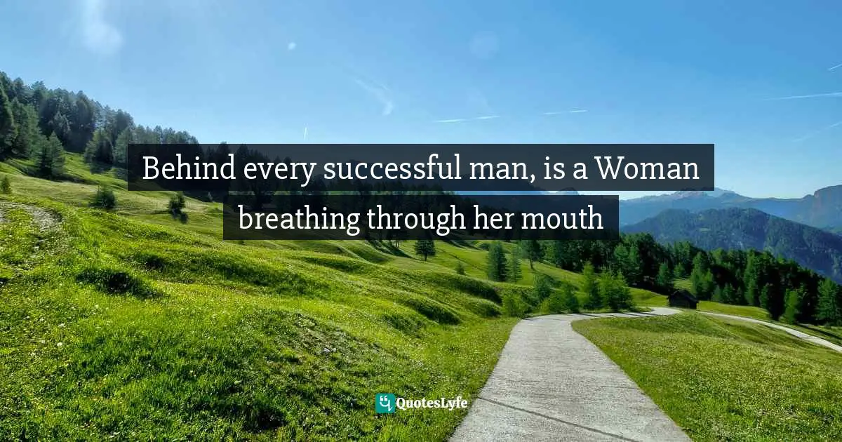 Behind every successful man, is a Woman breathing through her mouth