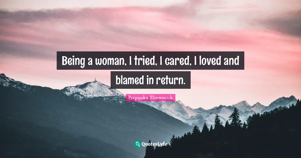 Being a woman, I tried, I cared, I loved and blamed in return.