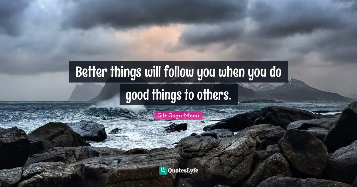 Better things will follow you when you do good things to others.