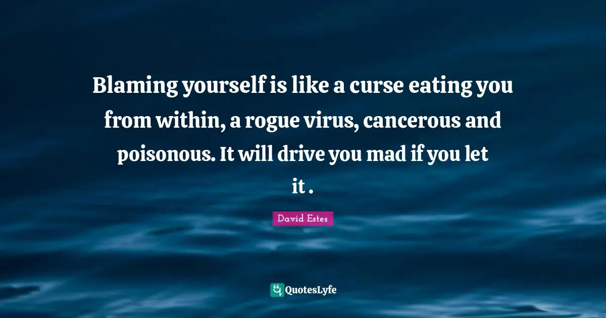Blaming yourself is like a curse eating you from within, a rogue virus, cancerous and poisonous. It will drive you mad if you let it .