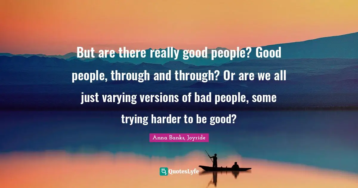 But are there really good people? Good people, through and through? Or are we all just varying versions of bad people, some trying harder to be good?