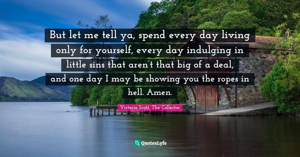But let me tell ya, spend every day living only for yourself, every day indulging in little sins that aren’t that big of a deal, and one day I may be showing you the ropes in hell. Amen.